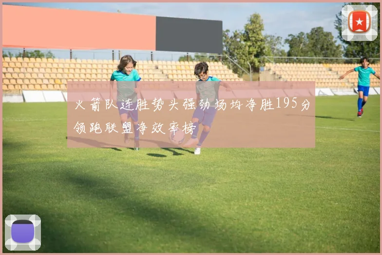 火箭队连胜势头强劲场均净胜195分领跑联盟净效率榜