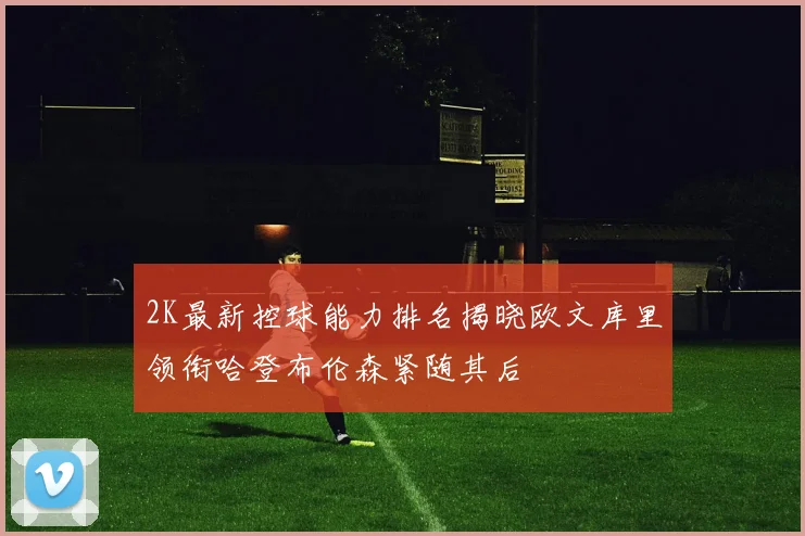 2K最新控球能力排名揭晓欧文库里领衔哈登布伦森紧随其后