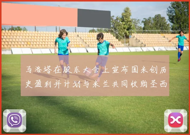马洛塔在股东大会上宣布国米创历史盈利并计划与米兰共同收购圣西罗