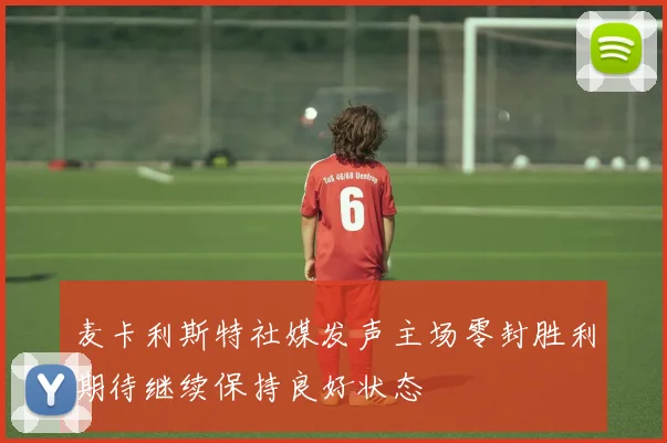 麦卡利斯特社媒发声主场零封胜利期待继续保持良好状态