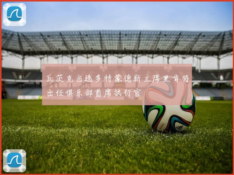 瓦茨克当选多特蒙德新主席里肯将出任俱乐部首席执行官