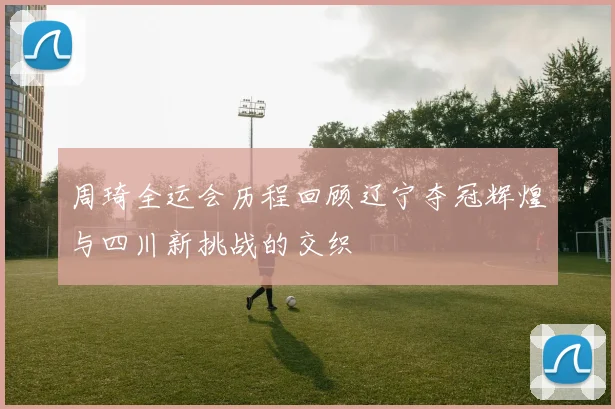 周琦全运会历程回顾辽宁夺冠辉煌与四川新挑战的交织