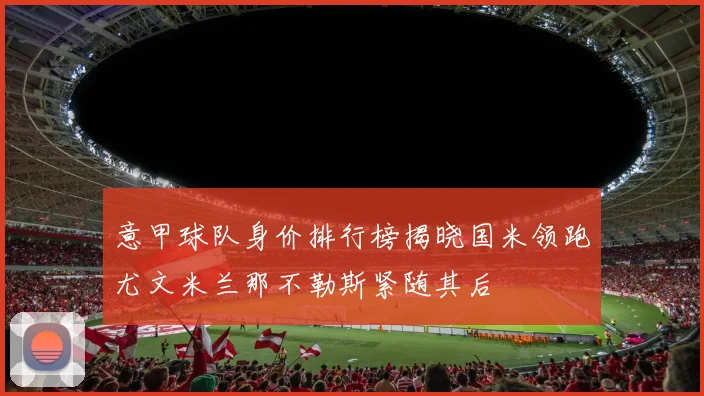 意甲球队身价排行榜揭晓国米领跑尤文米兰那不勒斯紧随其后