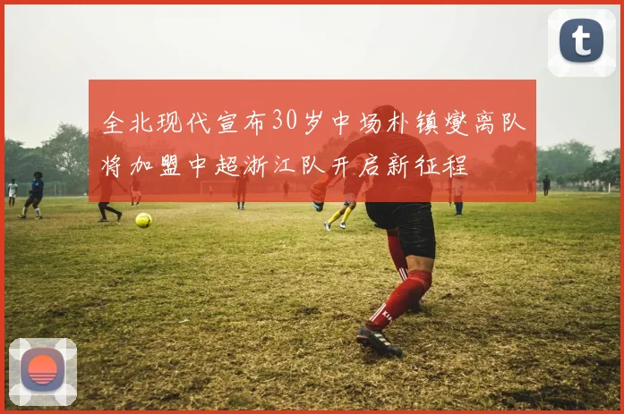 全北现代宣布30岁中场朴镇燮离队将加盟中超浙江队开启新征程