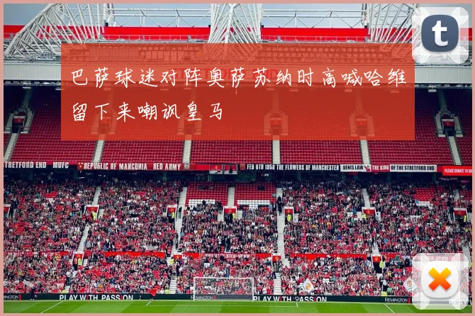 巴萨球迷对阵奥萨苏纳时高喊哈维留下来嘲讽皇马
