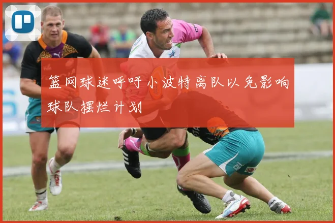 篮网球迷呼吁小波特离队以免影响球队摆烂计划