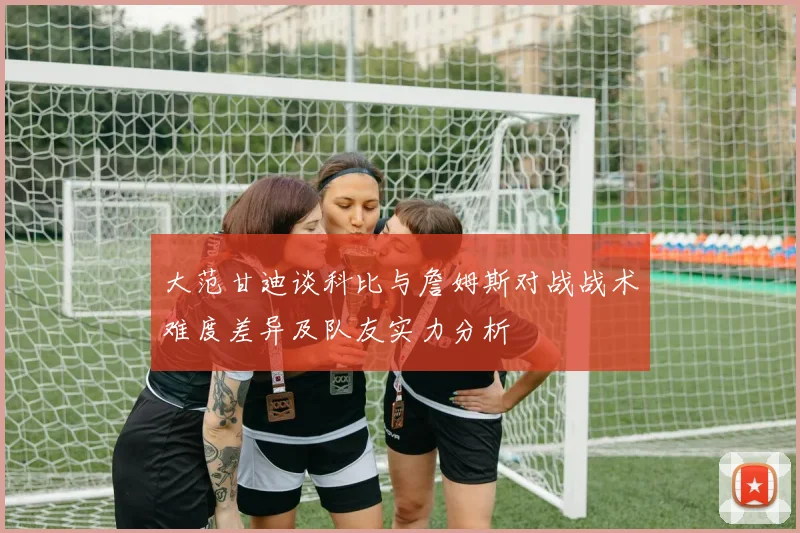 大范甘迪谈科比与詹姆斯对战战术难度差异及队友实力分析