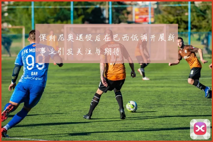 保利尼奥退役后在巴西低调开展新事业引发关注与期待