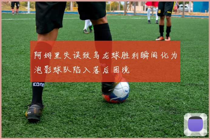 阿姆里失误致乌龙球胜利瞬间化为泡影球队陷入落后困境