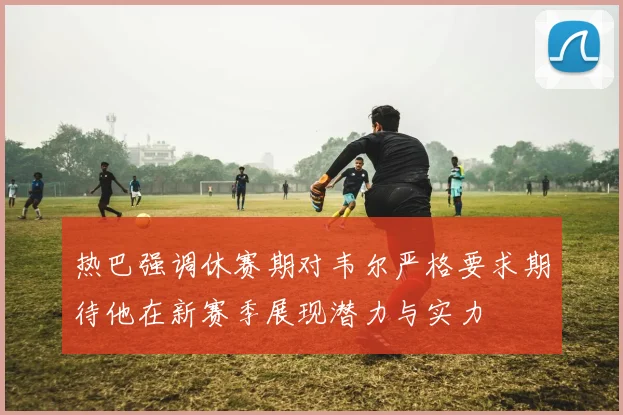 热巴强调休赛期对韦尔严格要求期待他在新赛季展现潜力与实力