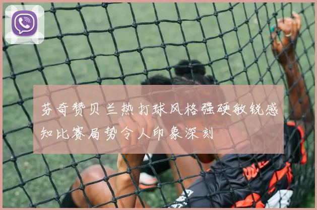 芬奇赞贝兰热打球风格强硬敏锐感知比赛局势令人印象深刻