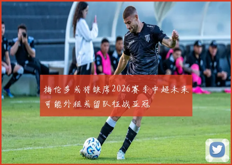 梅伦多或将缺席2026赛季中超未来可能外租或留队征战亚冠