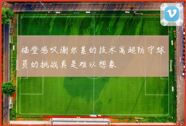 福登感叹谢尔基的技术高超防守球员的挑战真是难以想象